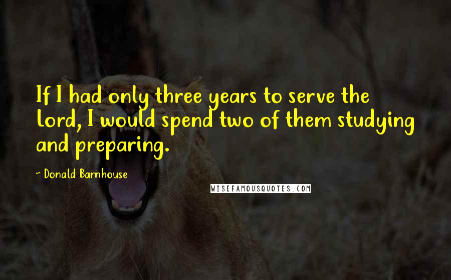 Donald Barnhouse Quotes: If I had only three years to serve the Lord, I would spend two of them studying and preparing.