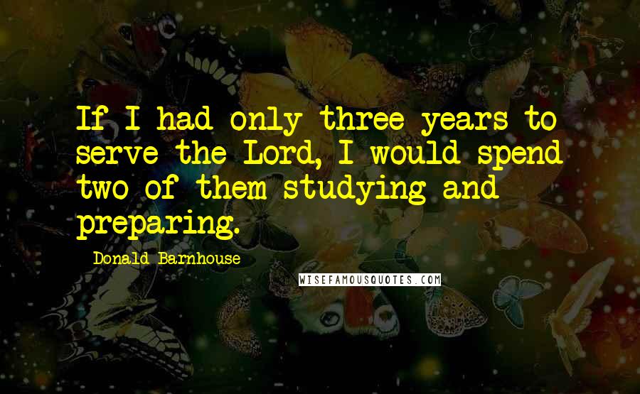 Donald Barnhouse Quotes: If I had only three years to serve the Lord, I would spend two of them studying and preparing.