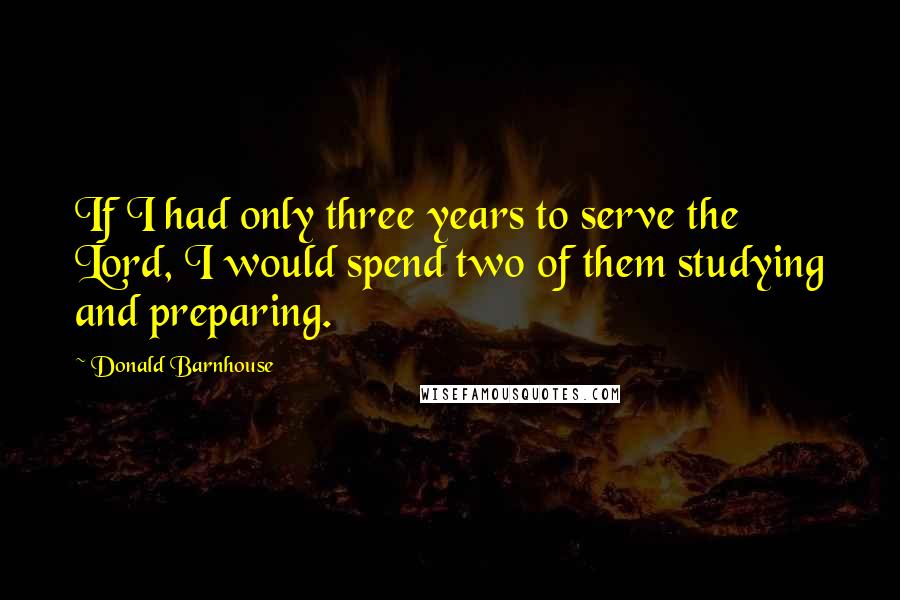 Donald Barnhouse Quotes: If I had only three years to serve the Lord, I would spend two of them studying and preparing.