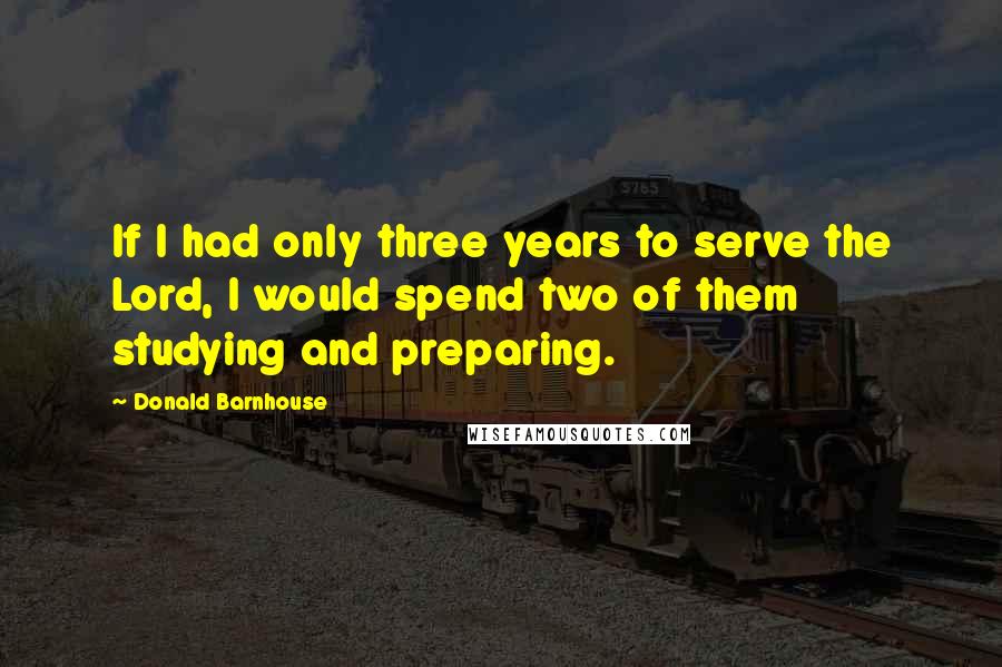 Donald Barnhouse Quotes: If I had only three years to serve the Lord, I would spend two of them studying and preparing.