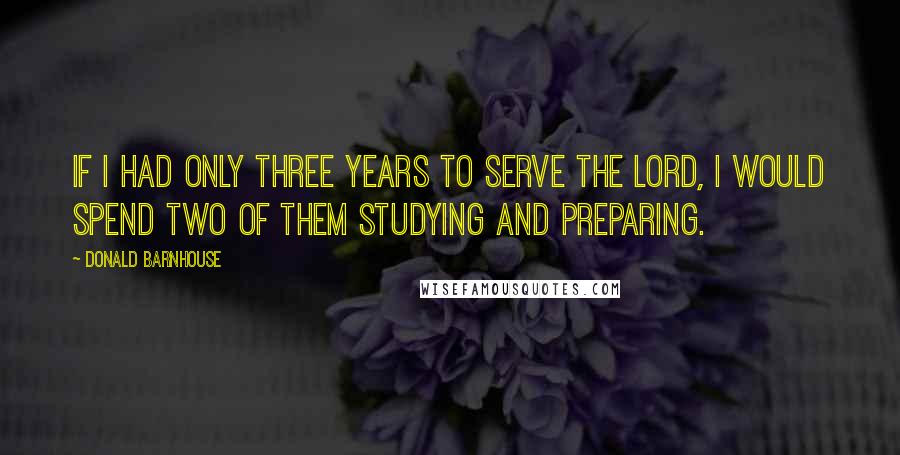 Donald Barnhouse Quotes: If I had only three years to serve the Lord, I would spend two of them studying and preparing.