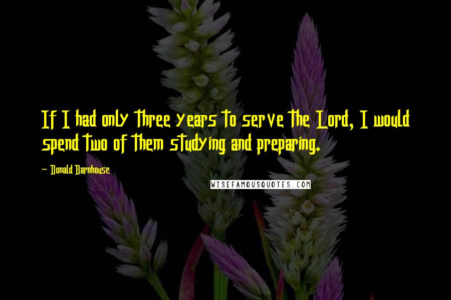 Donald Barnhouse Quotes: If I had only three years to serve the Lord, I would spend two of them studying and preparing.