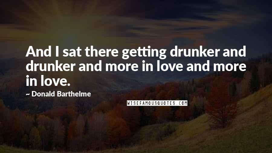 Donald Barthelme Quotes: And I sat there getting drunker and drunker and more in love and more in love.