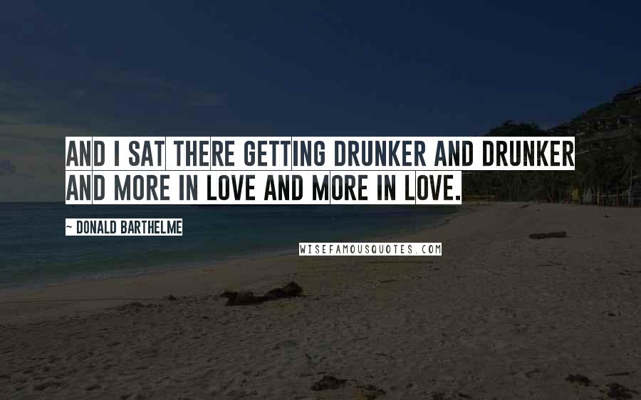 Donald Barthelme Quotes: And I sat there getting drunker and drunker and more in love and more in love.