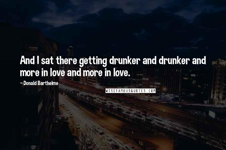 Donald Barthelme Quotes: And I sat there getting drunker and drunker and more in love and more in love.