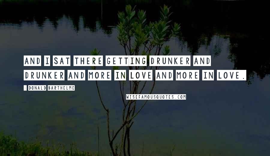 Donald Barthelme Quotes: And I sat there getting drunker and drunker and more in love and more in love.