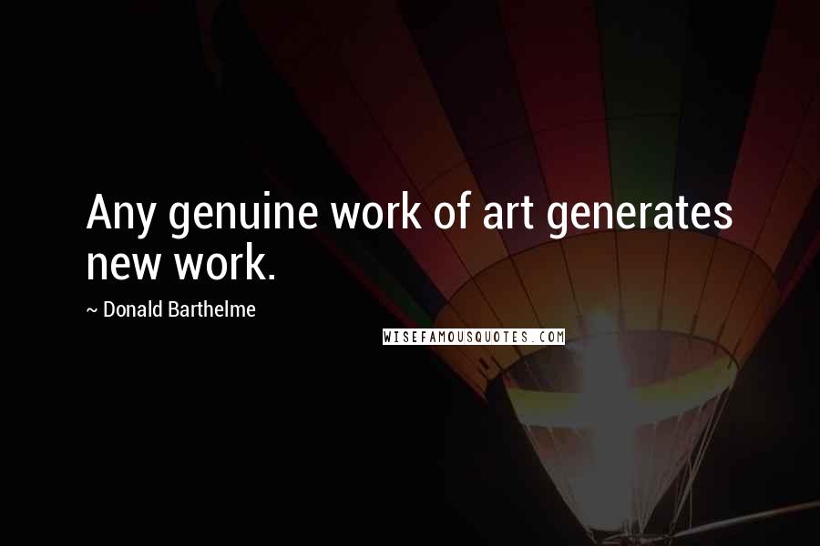 Donald Barthelme Quotes: Any genuine work of art generates new work.