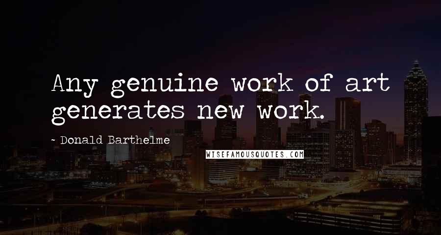 Donald Barthelme Quotes: Any genuine work of art generates new work.