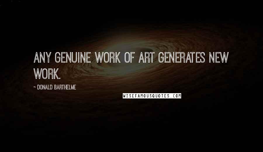 Donald Barthelme Quotes: Any genuine work of art generates new work.