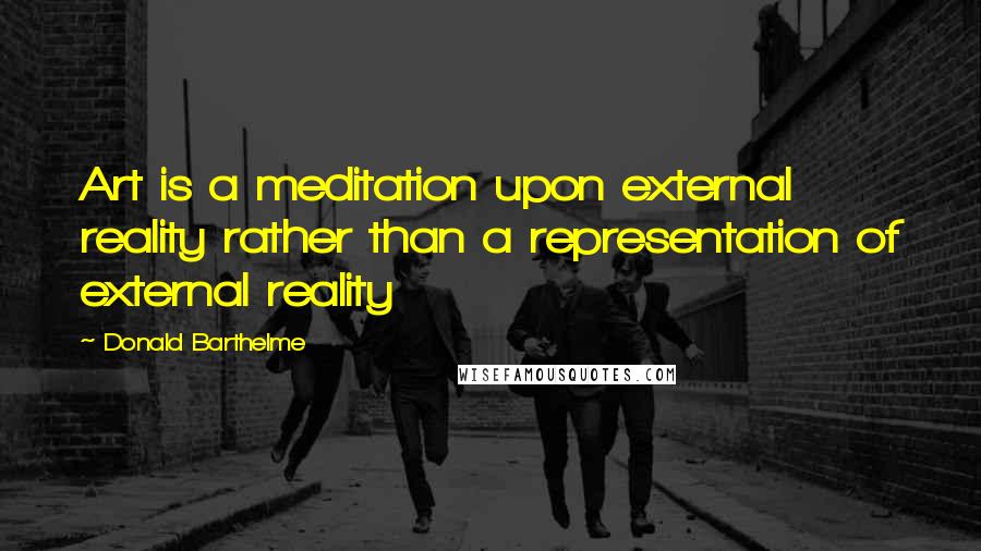 Donald Barthelme Quotes: Art is a meditation upon external reality rather than a representation of external reality