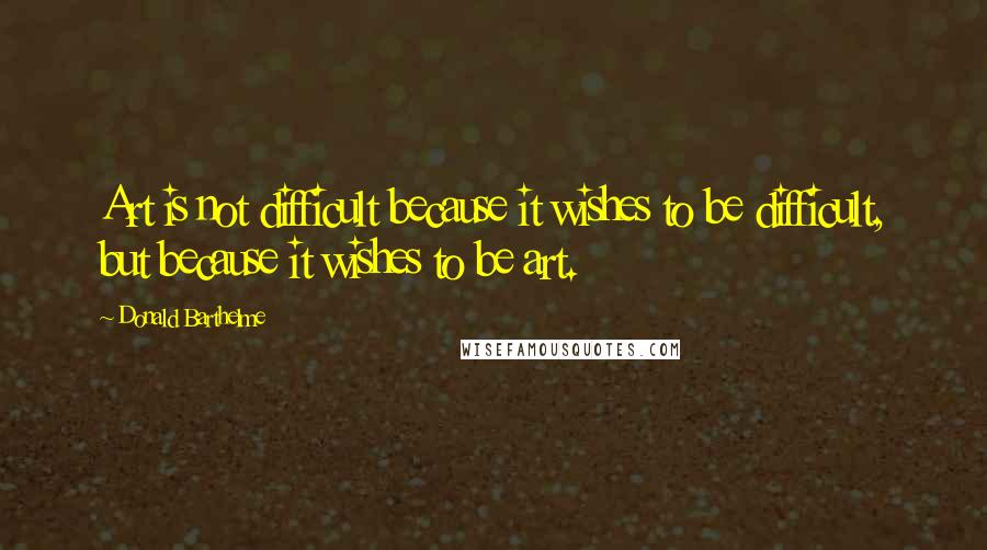 Donald Barthelme Quotes: Art is not difficult because it wishes to be difficult, but because it wishes to be art.
