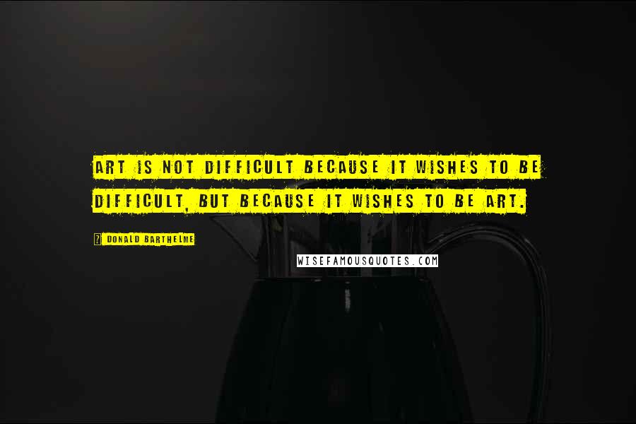 Donald Barthelme Quotes: Art is not difficult because it wishes to be difficult, but because it wishes to be art.