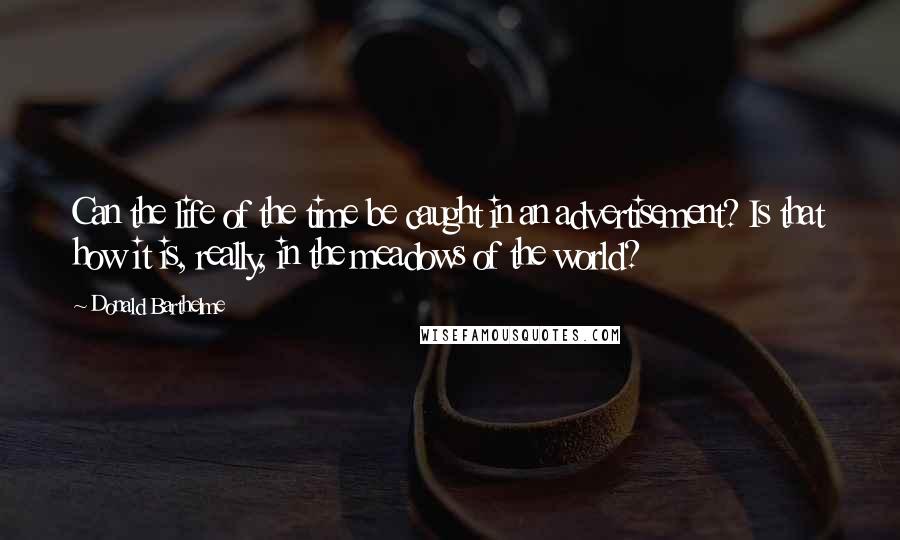 Donald Barthelme Quotes: Can the life of the time be caught in an advertisement? Is that how it is, really, in the meadows of the world?