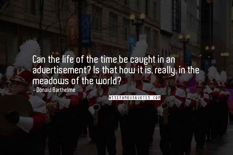 Donald Barthelme Quotes: Can the life of the time be caught in an advertisement? Is that how it is, really, in the meadows of the world?