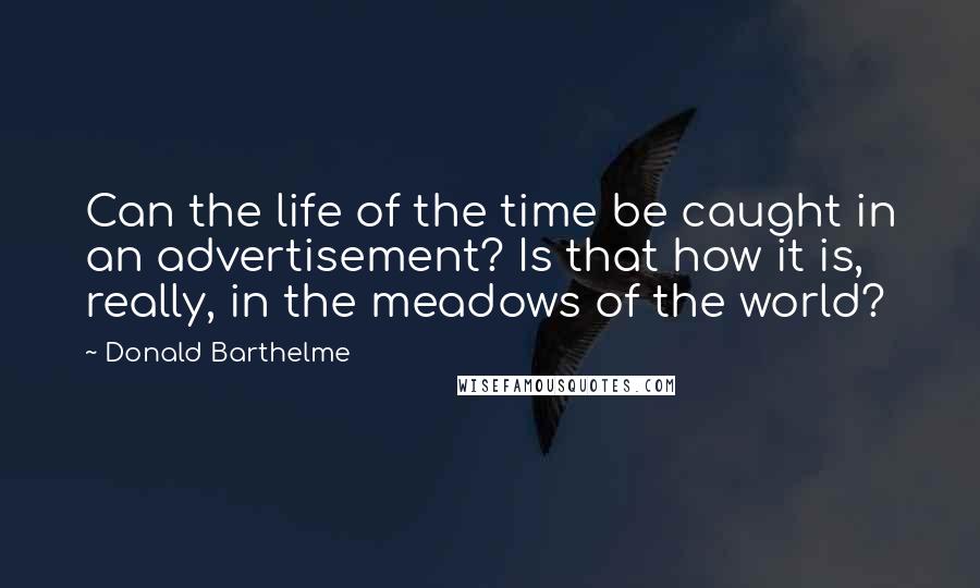 Donald Barthelme Quotes: Can the life of the time be caught in an advertisement? Is that how it is, really, in the meadows of the world?