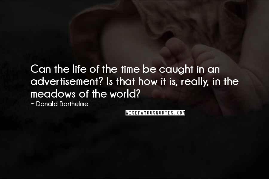 Donald Barthelme Quotes: Can the life of the time be caught in an advertisement? Is that how it is, really, in the meadows of the world?