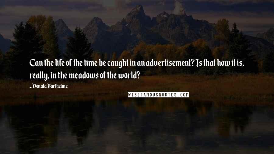 Donald Barthelme Quotes: Can the life of the time be caught in an advertisement? Is that how it is, really, in the meadows of the world?