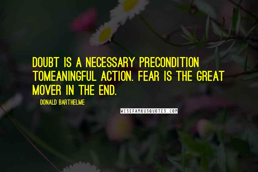 Donald Barthelme Quotes: Doubt is a necessary precondition tomeaningful action. Fear is the great mover in the end.