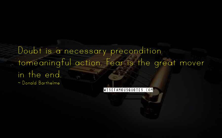 Donald Barthelme Quotes: Doubt is a necessary precondition tomeaningful action. Fear is the great mover in the end.