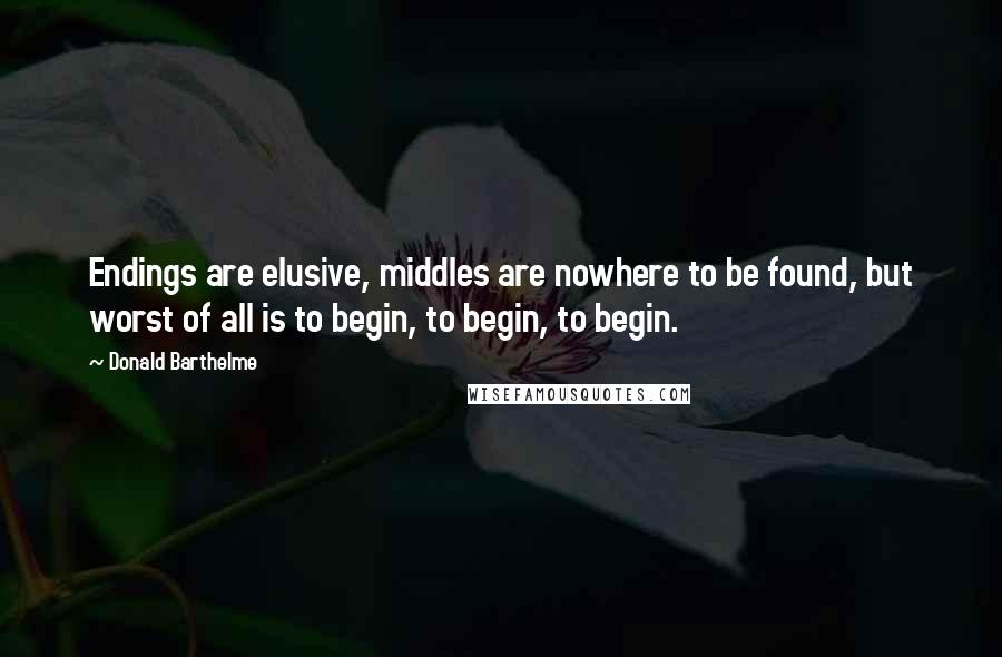 Donald Barthelme Quotes: Endings are elusive, middles are nowhere to be found, but worst of all is to begin, to begin, to begin.