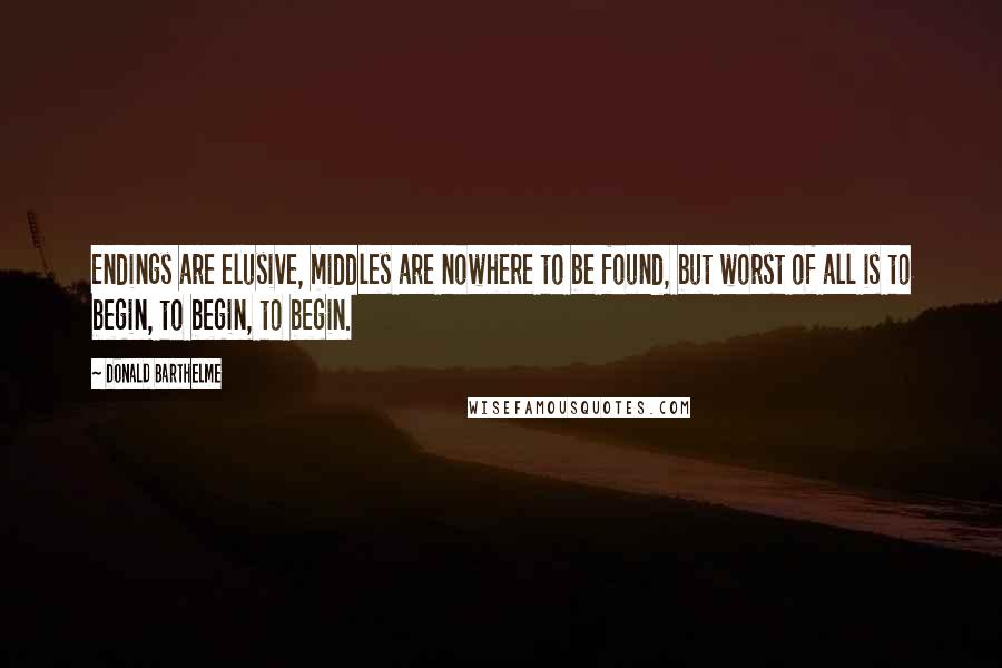 Donald Barthelme Quotes: Endings are elusive, middles are nowhere to be found, but worst of all is to begin, to begin, to begin.