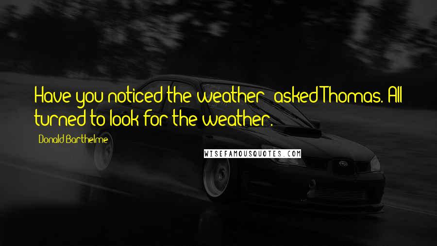 Donald Barthelme Quotes: Have you noticed the weather? asked Thomas. All turned to look for the weather.