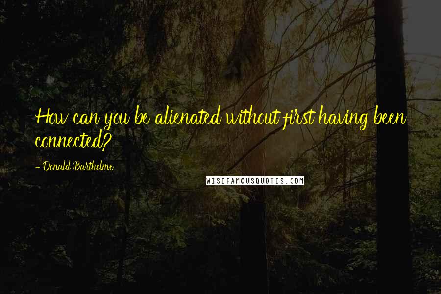 Donald Barthelme Quotes: How can you be alienated without first having been connected?