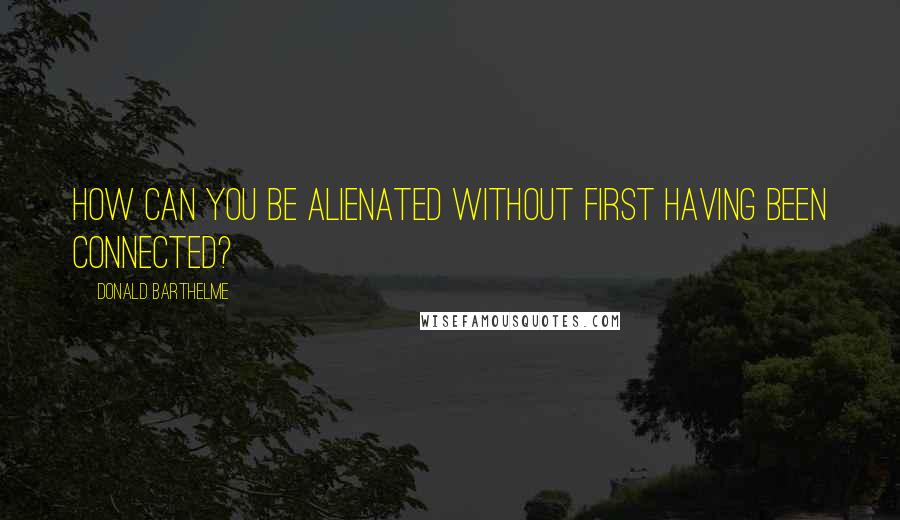 Donald Barthelme Quotes: How can you be alienated without first having been connected?