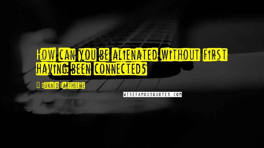 Donald Barthelme Quotes: How can you be alienated without first having been connected?