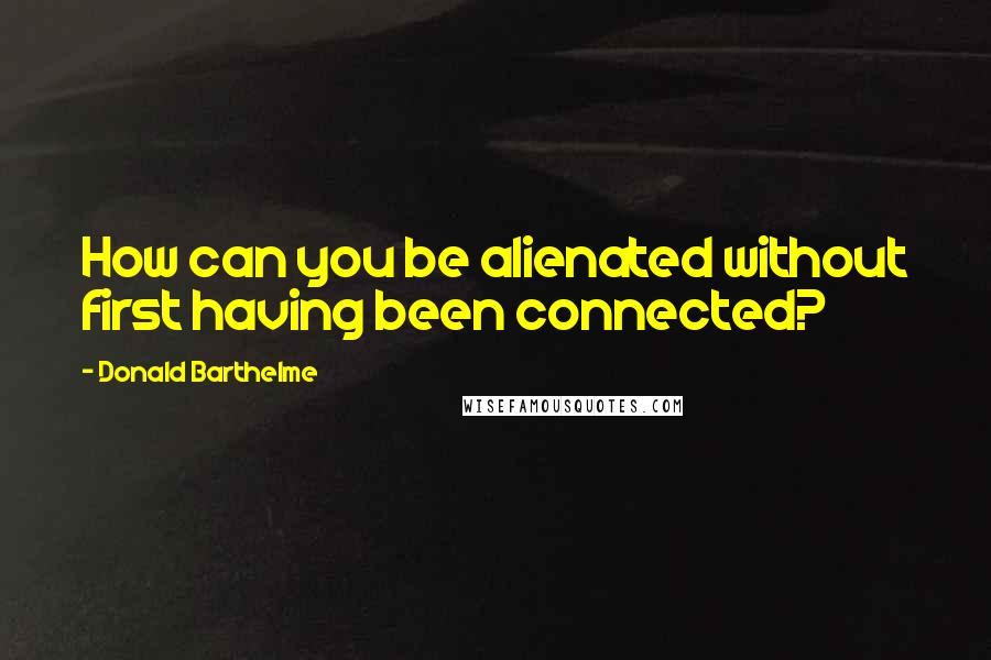 Donald Barthelme Quotes: How can you be alienated without first having been connected?