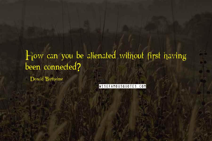 Donald Barthelme Quotes: How can you be alienated without first having been connected?