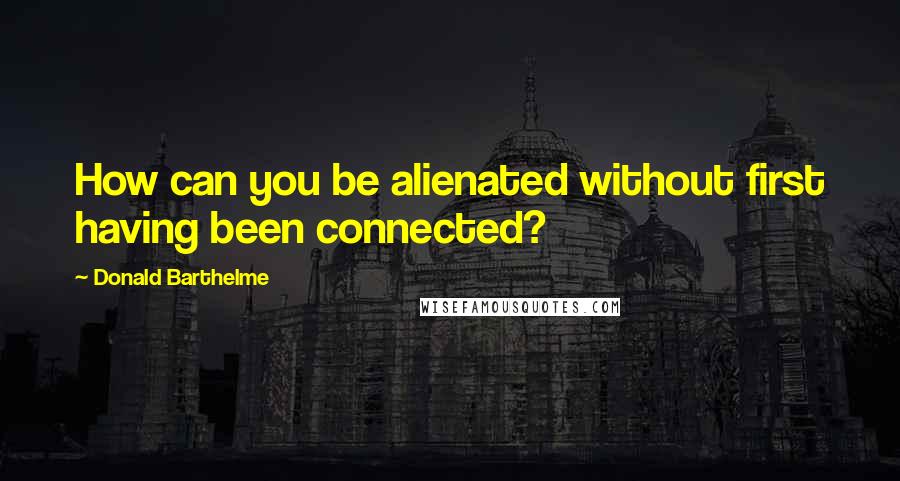 Donald Barthelme Quotes: How can you be alienated without first having been connected?