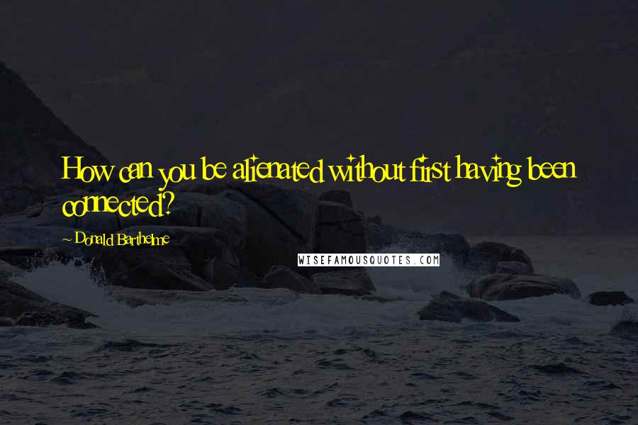 Donald Barthelme Quotes: How can you be alienated without first having been connected?