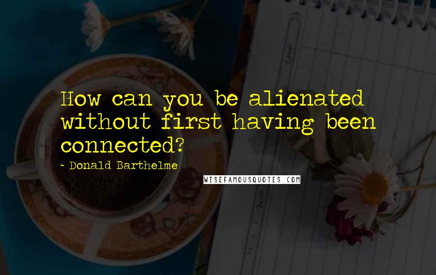 Donald Barthelme Quotes: How can you be alienated without first having been connected?