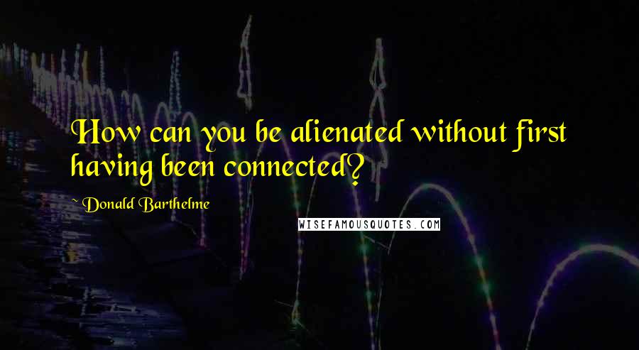 Donald Barthelme Quotes: How can you be alienated without first having been connected?