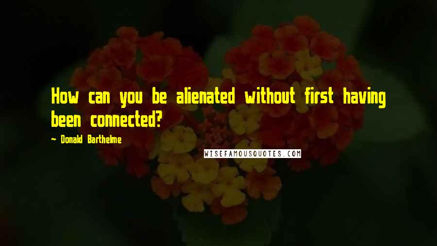 Donald Barthelme Quotes: How can you be alienated without first having been connected?