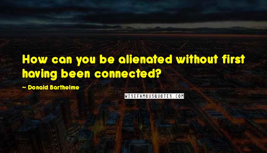 Donald Barthelme Quotes: How can you be alienated without first having been connected?