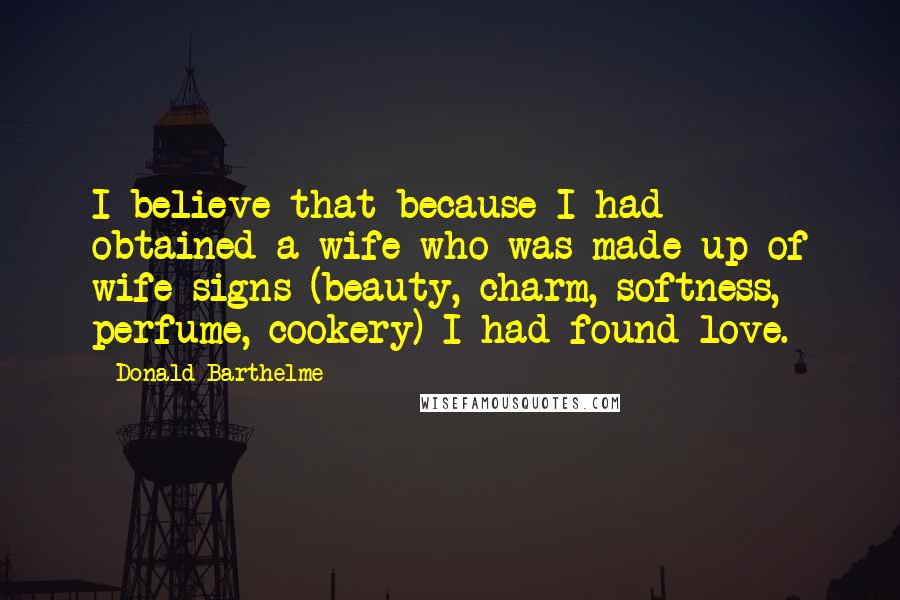 Donald Barthelme Quotes: I believe that because I had obtained a wife who was made up of wife-signs (beauty, charm, softness, perfume, cookery) I had found love.