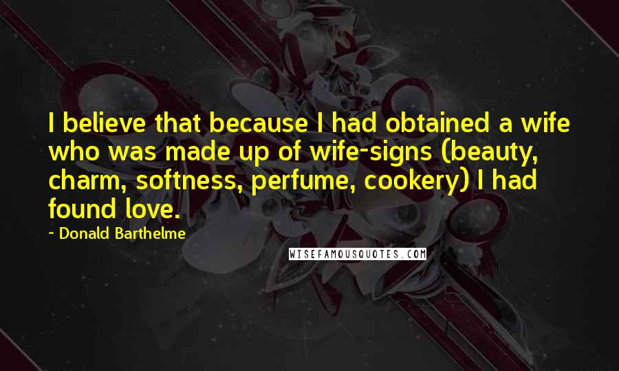 Donald Barthelme Quotes: I believe that because I had obtained a wife who was made up of wife-signs (beauty, charm, softness, perfume, cookery) I had found love.