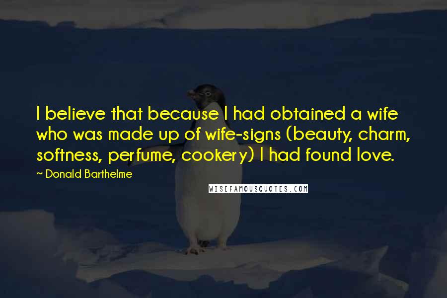 Donald Barthelme Quotes: I believe that because I had obtained a wife who was made up of wife-signs (beauty, charm, softness, perfume, cookery) I had found love.