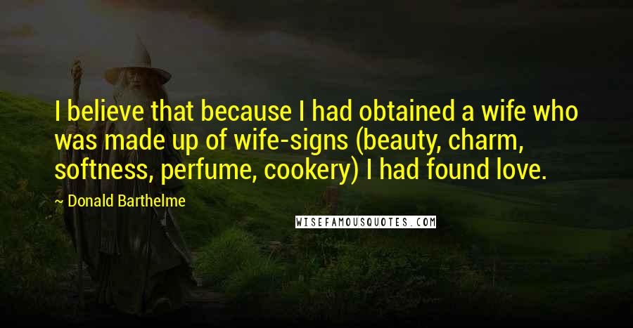 Donald Barthelme Quotes: I believe that because I had obtained a wife who was made up of wife-signs (beauty, charm, softness, perfume, cookery) I had found love.