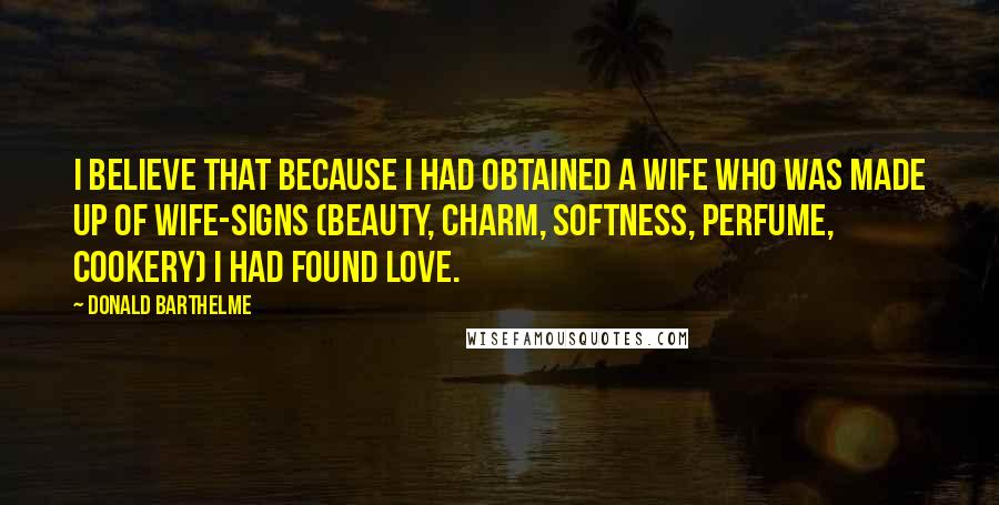 Donald Barthelme Quotes: I believe that because I had obtained a wife who was made up of wife-signs (beauty, charm, softness, perfume, cookery) I had found love.