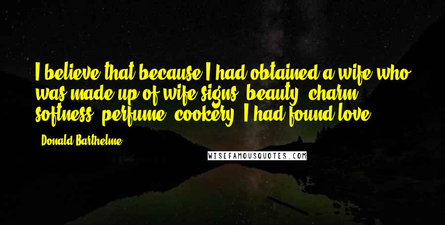 Donald Barthelme Quotes: I believe that because I had obtained a wife who was made up of wife-signs (beauty, charm, softness, perfume, cookery) I had found love.