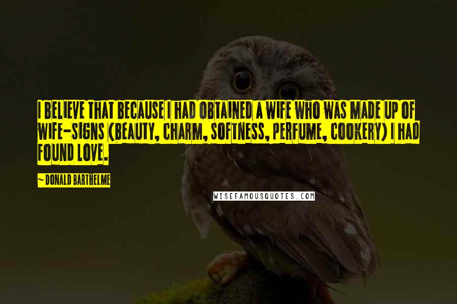 Donald Barthelme Quotes: I believe that because I had obtained a wife who was made up of wife-signs (beauty, charm, softness, perfume, cookery) I had found love.