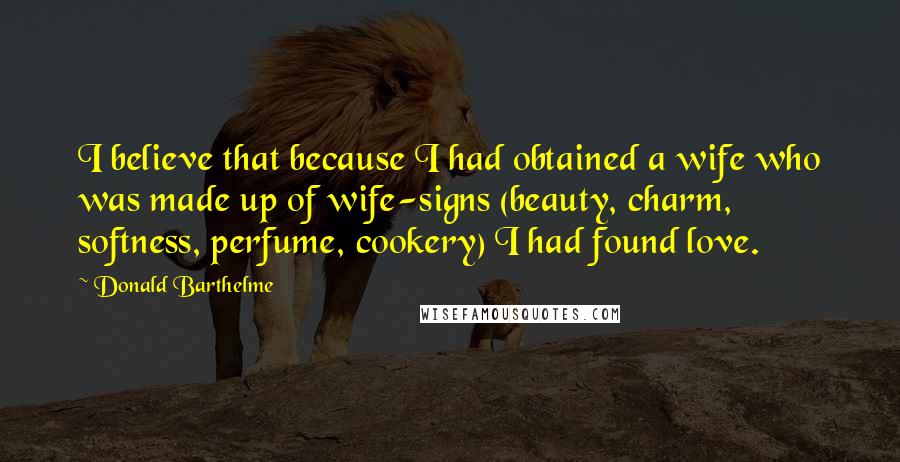 Donald Barthelme Quotes: I believe that because I had obtained a wife who was made up of wife-signs (beauty, charm, softness, perfume, cookery) I had found love.