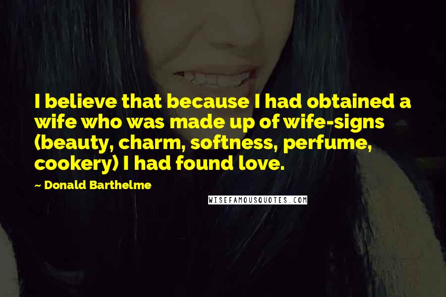 Donald Barthelme Quotes: I believe that because I had obtained a wife who was made up of wife-signs (beauty, charm, softness, perfume, cookery) I had found love.