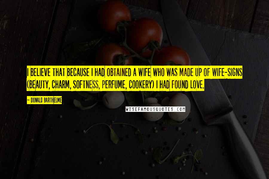 Donald Barthelme Quotes: I believe that because I had obtained a wife who was made up of wife-signs (beauty, charm, softness, perfume, cookery) I had found love.