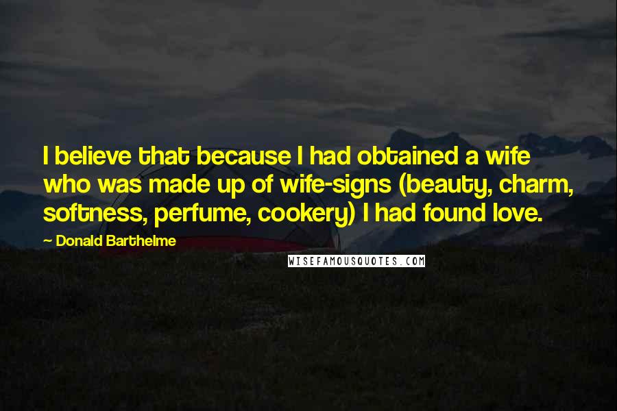 Donald Barthelme Quotes: I believe that because I had obtained a wife who was made up of wife-signs (beauty, charm, softness, perfume, cookery) I had found love.