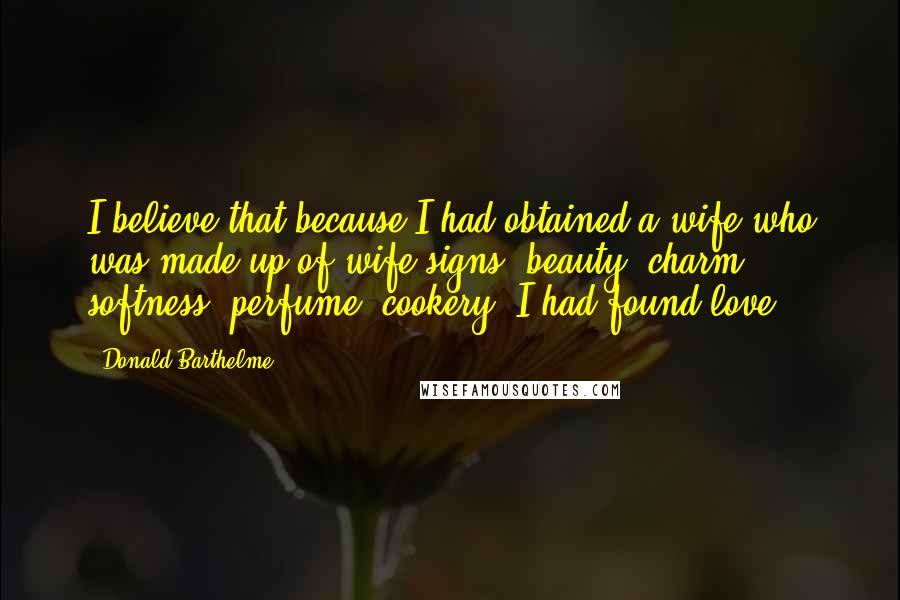 Donald Barthelme Quotes: I believe that because I had obtained a wife who was made up of wife-signs (beauty, charm, softness, perfume, cookery) I had found love.