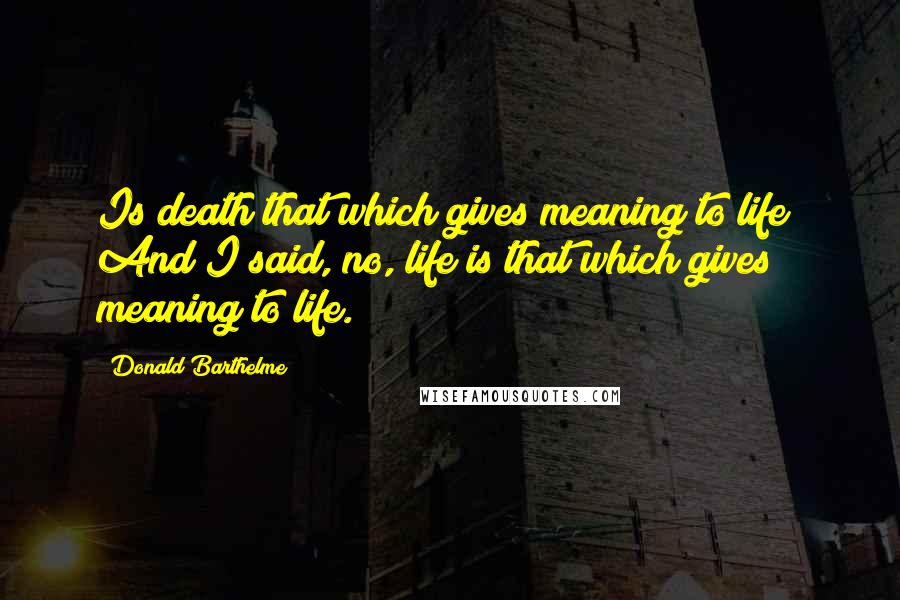 Donald Barthelme Quotes: Is death that which gives meaning to life? And I said, no, life is that which gives meaning to life.